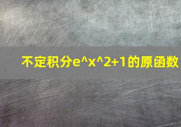 不定积分e^x^2+1的原函数